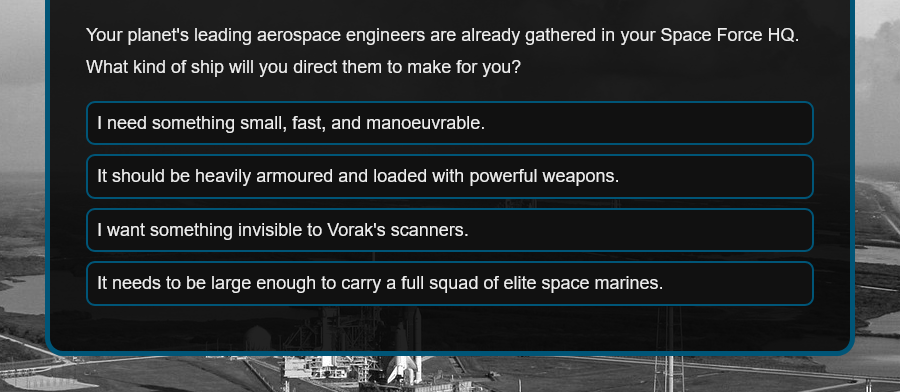 Your planet's leading aerospace engineers are already gathered in your Space Force HQ. What kind of ship will you direct them to make for you?
I need something small, fast, and manoeuvrable.
It should be heavily armoured and loaded with powerful weapons.
I want something invisible to Vorak's scanners.
It needs to be large enough to carry a full squad of elite space marines.