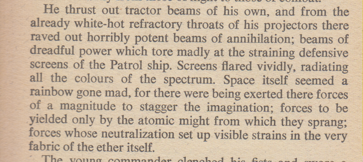 He thrust out tractor beams of his own, and from the already white-hot refractory throats of his projectors there raved out horribly potent beams of annihilation; beams of dreadful power which tore madly at the straining defensive screens of the Patrol ship. Screens flared vividly, radiating all the colours of the spectrum. Space itself seemed a rainbow gone mad, for there were being exerted there forces of a magnitude to stagger the imagination; forces to be yielded only by the atomic might from which they sprang; forces whose neutralization set up visible strains in the very fabric of the ether itself.
