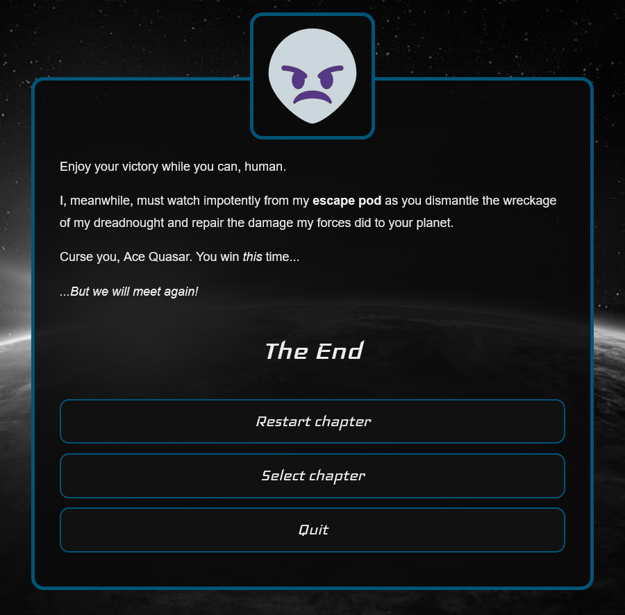 Enjoy your victory while you can, human. I, meanwhile, must watch impotently from my escape pod as you dismantle the wreckage of my dreadnought and repair the damage my forces did to your planet. Curse you, Ace Quasar. You win this time... ...But we will meet again!