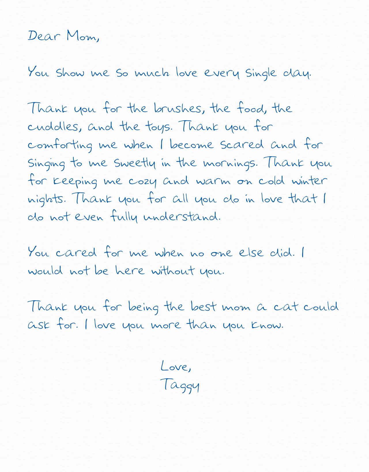 You show me so much love every single day. Thank you for the brushes, the food, the cuddles, and the toys. Thank you for comforting me when I become scared and for singing to me sweetly in the mornings. Thank you for keeping me cozy and warm on cold winter nights. Thank you for all you do in love that I do not even fully understand. You cared for me when no one else did. I would not be here without you. Thank you for being the best mom a cat could ask for. I love you more than you know.