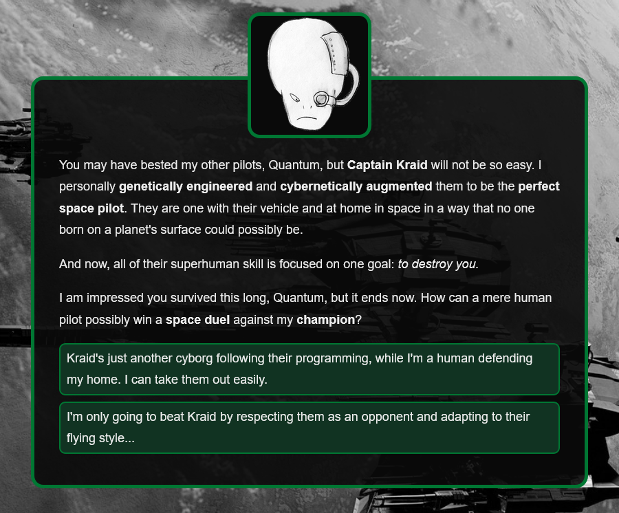 You may have bested my other pilots, Quantum, but Captain Kraid will not be so easy. I personally genetically engineered and cybernetically augmented them to be the perfect space pilot. They are one with their vehicle and at home in space in a way that no one born on a planet's surface could possibly be.