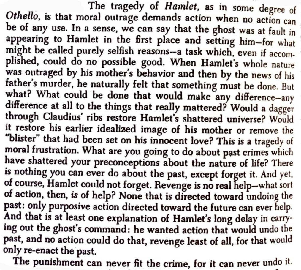 When Hamlet’s whole nature was outraged by his mother’s behaviour and then by the news of his father’s murder, he naturally felt that something must be done. But what? What could be done that would make any difference—any difference at all to the things that really mattered? This is a tragedy of moral frustration. What are you going to do about past crimes which have shattered your preconceptions about the nature of life? There is nothing you can ever do about the past, except forget it. And yet, of course, Hamlet could not forget. Revenge is no real help—what sort of action, then, is of help? None that is directed toward undoing the past: only purposive action directed toward the future can ever help. The punishment can never fit the crime, for it can never undo it.