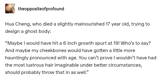 tumblr post by the oppositeofprofound: Hua Cheng, who died a slightly malnourished 17 year old, trying to design a ghost body: “Maybe I would have hit a 6 inch growth spurt at 19! Who’s to say? And maybe my cheekbones would have gotten a little more hauntingly pronounced with age. You can’t prove I wouldn’t have had the most lustrous hair imaginable under better circumstances, should probably throw that in as well.”