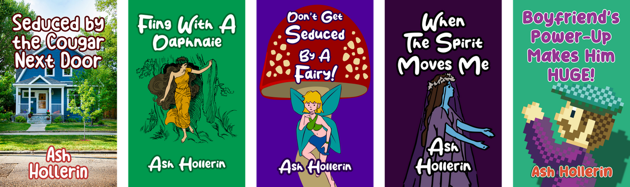 Covers for books by Ash Hollerin. Seduced by the Cougar Next Door, Fling With A Daphnaie, Don't Get Seduced By A Fairy!, When The Spirit Moves Me, and Boyfriend's Power-Up Makes Him Huge.