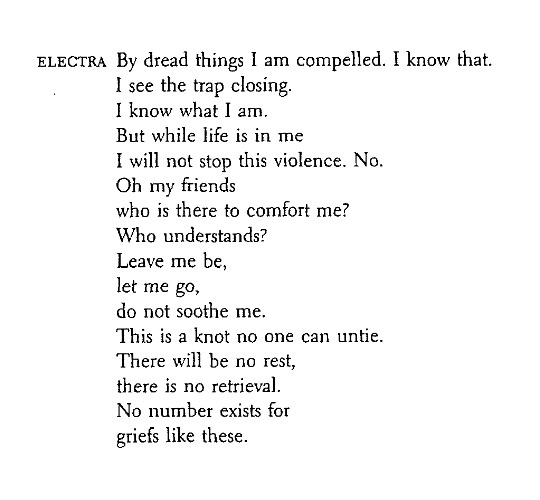 Electra: By dread things I am compelled. I know that. I see the trap closing. I know what I am. But while life is in me I will not stop this violence. No. Oh  my friends, who is there to comfort me? Who understands? Leave me be, let me go, do not soothe me. This is a knot no one can untie. There will be no rest, there is no retrieval. No number exists for griefs like these.