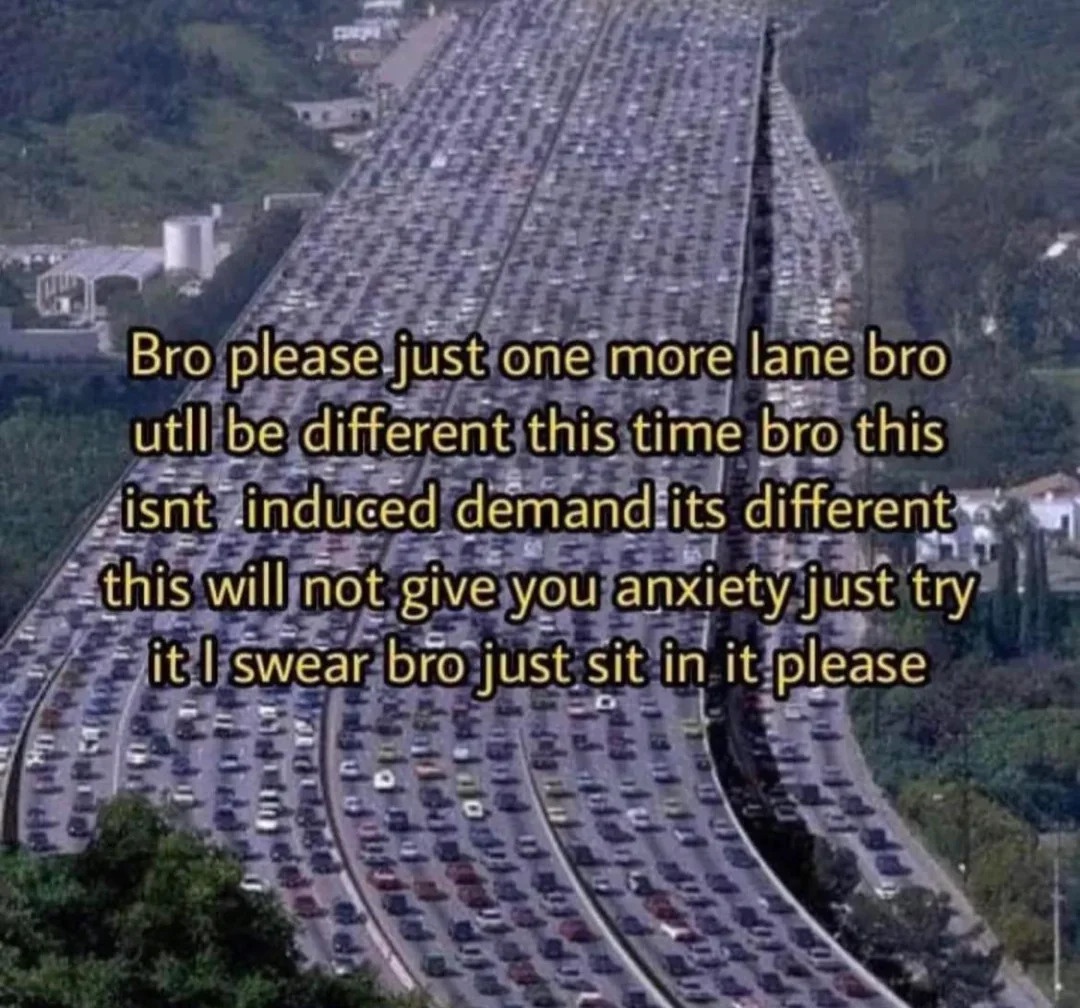 the text "please bro just one more lane bro uttl [sic] be different this time bro this time isnt [sic] induced demand its different this will not give you anxiety just try it I swear bro just sit in it please" over a picutre of a massive, perhaps 30 lane freeway that's completely clogged with traffic.