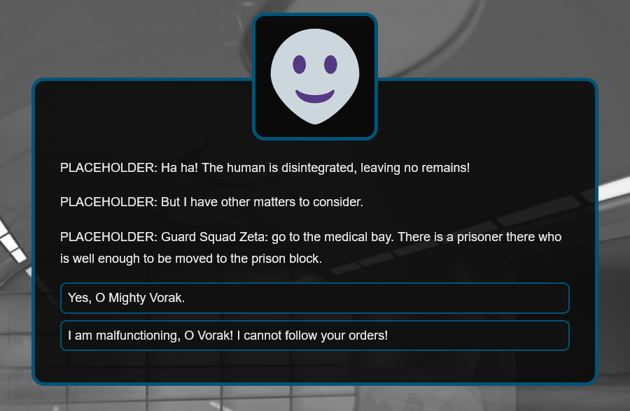 PLACEHOLDER: Ha ha! The human is disintegrated, leaving no remains! But I have other matters to consider. Guard Squad Zeta: go to the medical bay. There is a prisoner there who is well enough to be moved to the prison block.