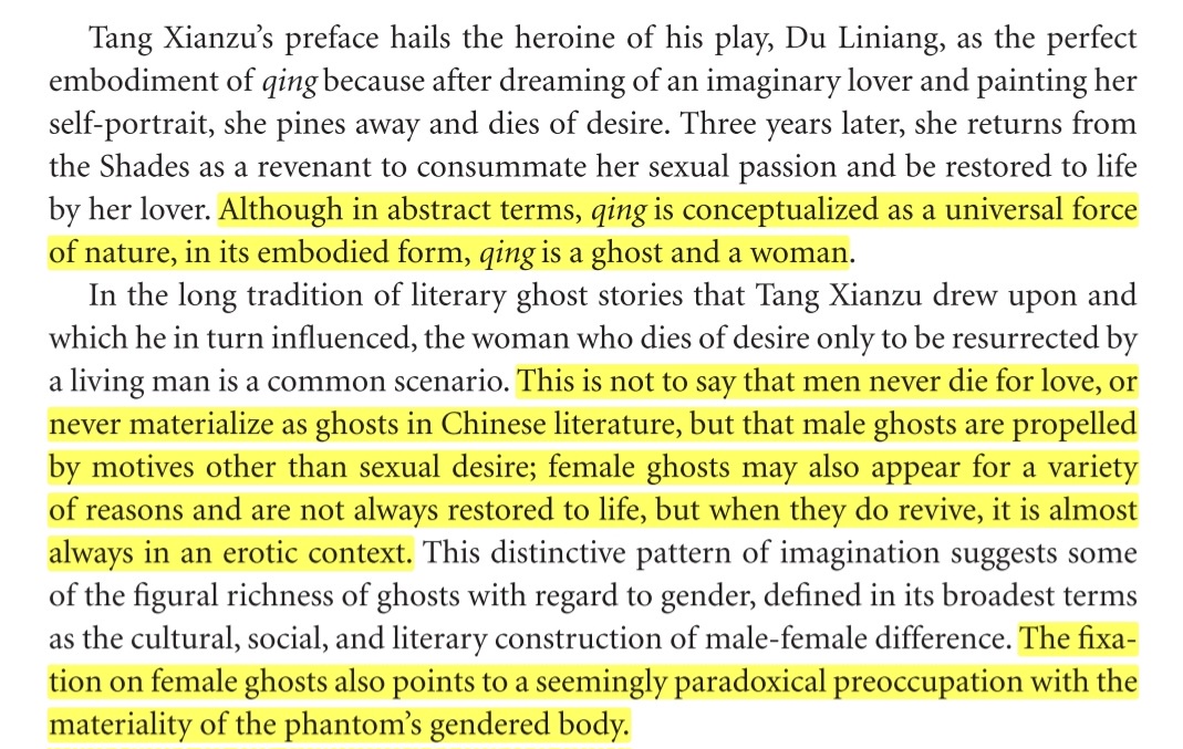 Tang Xianzu’s preface hails the heroine of his play, Du Liniang, as the perfect embodiment of qing because after dreaming of an imaginary lover and painting her self-portrait, she pines away and dies of desire. Three years later, she returns from the Shades as a revenant to consummate her sexual passion and be restored to life by her lover. Although in abstract terms, qing is conceptualized as a universal force of nature, in its embodied form, qing is a ghost and a woman. This is not to say that men never die for love, or never materialize as ghosts in Chinese literature, but that male ghosts are propelled by motives other than sexual desire; female ghosts may also appear for a variety of reasons and are not always restored to life, but when they do revive, it is almost always in an erotic context. This distinctive pattern of imagination suggests some of the figural richness of ghosts with regard to gender, defined in its broadest terms as the cultural, social, and literary construction of male-female difference. The fixation on female ghosts also points to a seemingly paradoxical preoccupation with the materiality of the phantom’s gendered body.