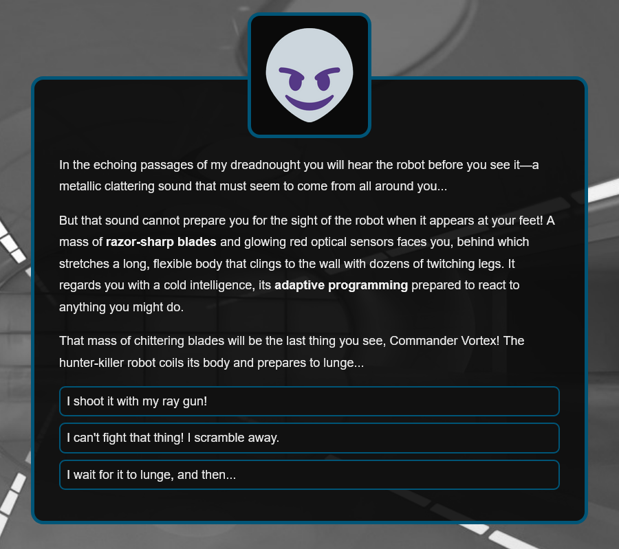 In the echoing passages of my dreadnought you will hear the robot before you see it—a metallic clattering sound that must seem to come from all around you...
But that sound cannot prepare you for the sight of the robot when it appears at your feet! A mass of razor-sharp blades and glowing red optical sensors faces you, behind which stretches a long, flexible body that clings to the wall with dozens of twitching legs. It regards you with a cold intelligence, its adaptive programming prepared to react to anything you might do.
That mass of chittering blades will be the last thing you see, Commander Vortex! The hunter-killer robot coils its body and prepares to lunge...